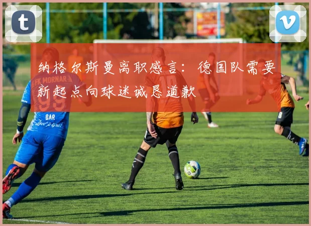 纳格尔斯曼离职感言：德国队需要新起点向球迷诚恳道歉