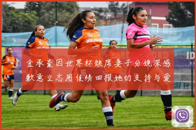 金承奎因世界杯缺席妻子分娩深感歉意立志用佳绩回报她的支持与爱