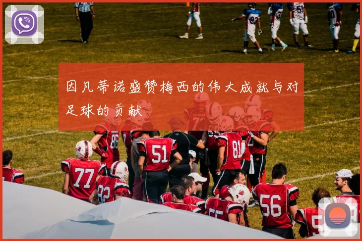 因凡蒂诺盛赞梅西的伟大成就与对足球的贡献
