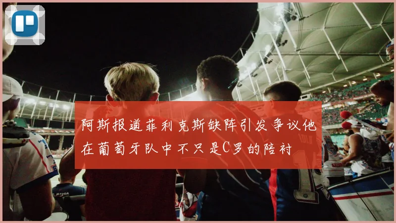 阿斯报道菲利克斯缺阵引发争议他在葡萄牙队中不只是C罗的陪衬
