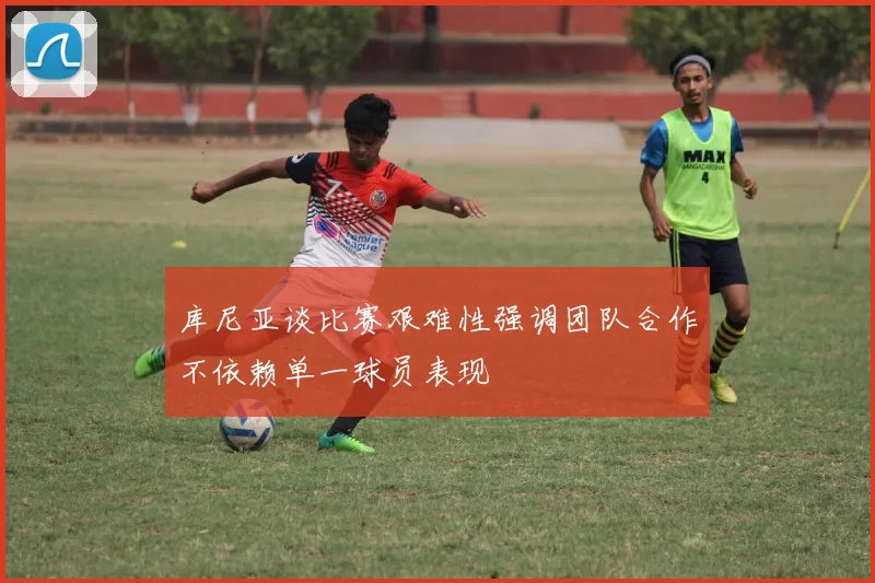 库尼亚谈比赛艰难性强调团队合作不依赖单一球员表现