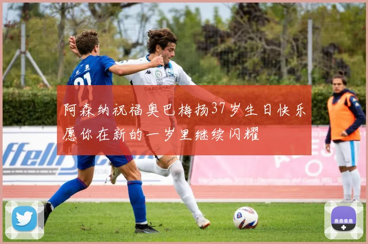 阿森纳祝福奥巴梅扬37岁生日快乐愿你在新的一岁里继续闪耀