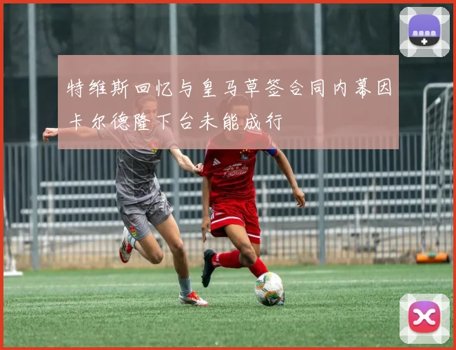 特维斯回忆与皇马草签合同内幕因卡尔德隆下台未能成行