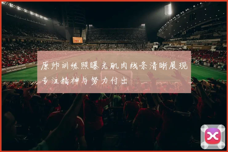 原帅训练照曝光肌肉线条清晰展现专注精神与努力付出
