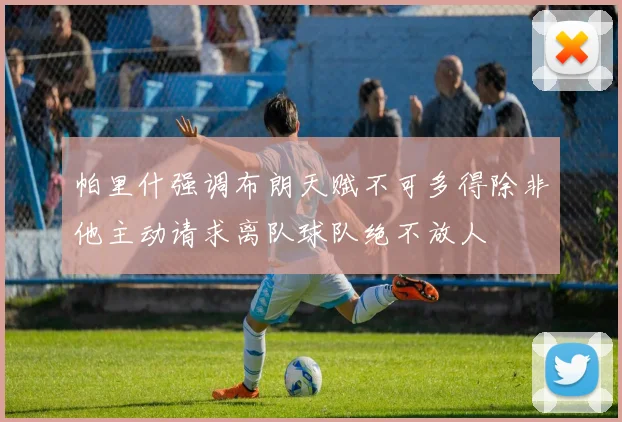 帕里什强调布朗天赋不可多得除非他主动请求离队球队绝不放人