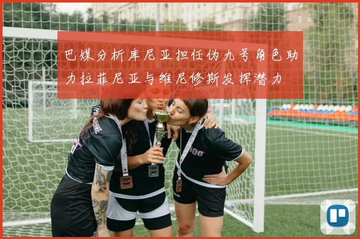 巴媒分析库尼亚担任伪九号角色助力拉菲尼亚与维尼修斯发挥潜力