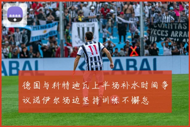 德国与科特迪瓦上半场补水时间争议诺伊尔场边坚持训练不懈怠