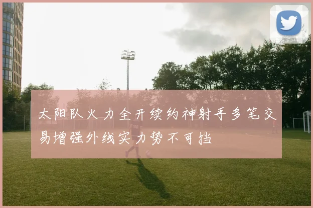 太阳队火力全开续约神射手多笔交易增强外线实力势不可挡