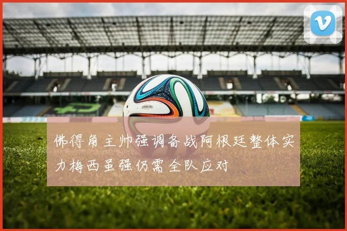 佛得角主帅强调备战阿根廷整体实力梅西虽强仍需全队应对