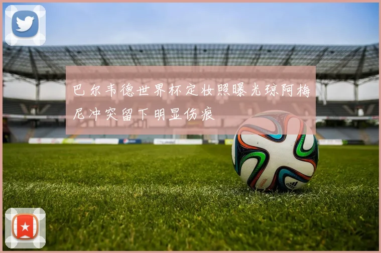 巴尔韦德世界杯定妆照曝光琼阿梅尼冲突留下明显伤痕