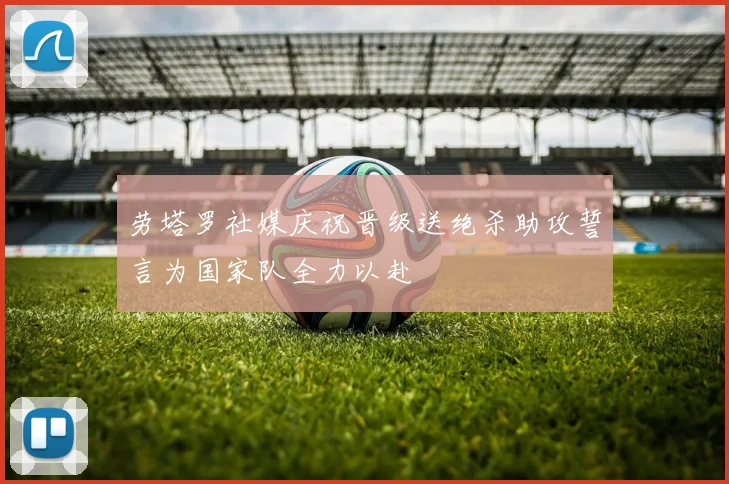 劳塔罗社媒庆祝晋级送绝杀助攻誓言为国家队全力以赴